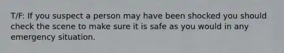 T/F: If you suspect a person may have been shocked you should check the scene to make sure it is safe as you would in any emergency situation.