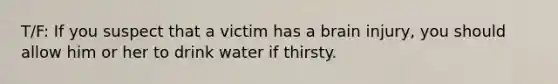 T/F: If you suspect that a victim has a brain injury, you should allow him or her to drink water if thirsty.