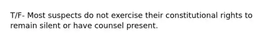 T/F- Most suspects do not exercise their constitutional rights to remain silent or have counsel present.