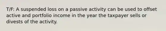 T/F: A suspended loss on a passive activity can be used to offset active and portfolio income in the year the taxpayer sells or divests of the activity.