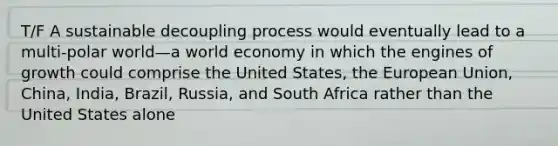 T/F A sustainable decoupling process would eventually lead to a multi-polar world—a world economy in which the engines of growth could comprise the United States, the European Union, China, India, Brazil, Russia, and South Africa rather than the United States alone