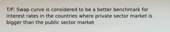 T/F: Swap curve is considered to be a better benchmark for interest rates in the countries where private sector market is bigger than the public sector market