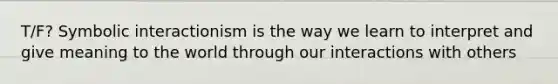 T/F? Symbolic interactionism is the way we learn to interpret and give meaning to the world through our interactions with others