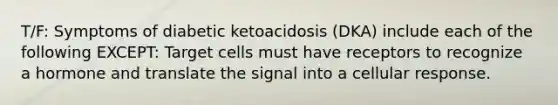 T/F: Symptoms of diabetic ketoacidosis (DKA) include each of the following EXCEPT: Target cells must have receptors to recognize a hormone and translate the signal into a cellular response.