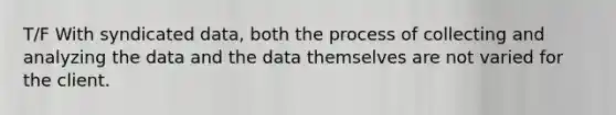 T/F With syndicated data, both the process of collecting and analyzing the data and the data themselves are not varied for the client.