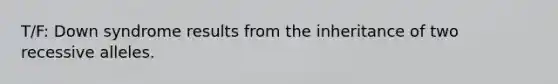 T/F: Down syndrome results from the inheritance of two recessive alleles.