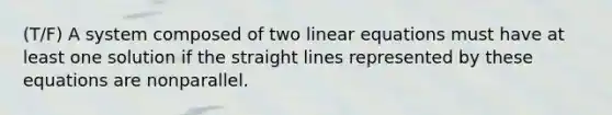 (T/F) A system composed of two linear equations must have at least one solution if the straight lines represented by these equations are nonparallel.