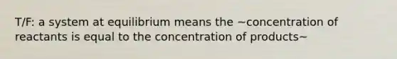 T/F: a system at equilibrium means the ~concentration of reactants is equal to the concentration of products~