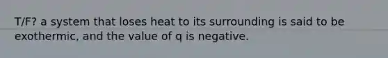 T/F? a system that loses heat to its surrounding is said to be exothermic, and the value of q is negative.