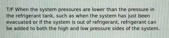 T/F When the system pressures are lower than the pressure in the refrigerant tank, such as when the system has just been evacuated or if the system is out of refrigerant, refrigerant can be added to both the high and low pressure sides of the system.