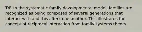 T/F. In the systematic family developmental model, families are recognized as being composed of several generations that interact with and this affect one another. This illustrates the concept of reciprocal interaction from family systems theory.