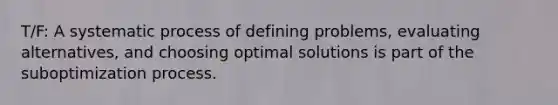 T/F: A systematic process of defining problems, evaluating alternatives, and choosing optimal solutions is part of the suboptimization process.