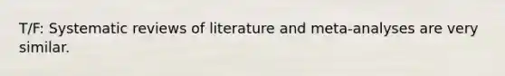 T/F: Systematic reviews of literature and meta-analyses are very similar.