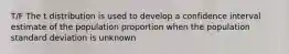 T/F The t distribution is used to develop a confidence interval estimate of the population proportion when the population standard deviation is unknown