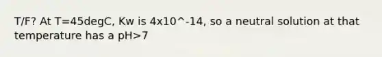 T/F? At T=45degC, Kw is 4x10^-14, so a neutral solution at that temperature has a pH>7