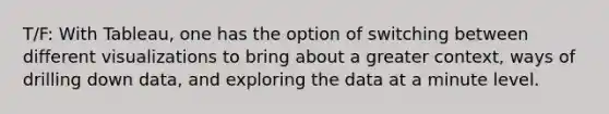 T/F: With Tableau, one has the option of switching between different visualizations to bring about a greater context, ways of drilling down data, and exploring the data at a minute level.