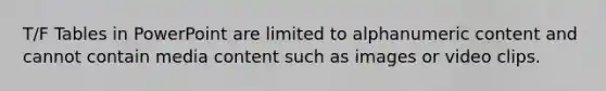 T/F Tables in PowerPoint are limited to alphanumeric content and cannot contain media content such as images or video clips.