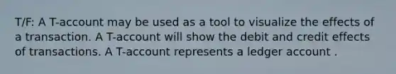 T/F: A T-account may be used as a tool to visualize the effects of a transaction. A T-account will show the debit and credit effects of transactions. A T-account represents a ledger account .