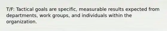 T/F: Tactical goals are specific, measurable results expected from departments, work groups, and individuals within the organization.