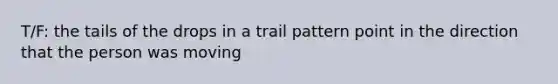 T/F: the tails of the drops in a trail pattern point in the direction that the person was moving