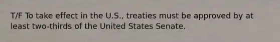 T/F To take effect in the U.S., treaties must be approved by at least two-thirds of the United States Senate.