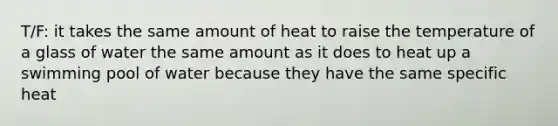 T/F: it takes the same amount of heat to raise the temperature of a glass of water the same amount as it does to heat up a swimming pool of water because they have the same specific heat