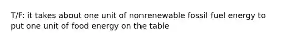 T/F: it takes about one unit of nonrenewable fossil fuel energy to put one unit of food energy on the table