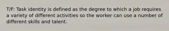 T/F: Task identity is defined as the degree to which a job requires a variety of different activities so the worker can use a number of different skills and talent.