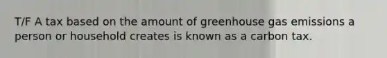 T/F A tax based on the amount of greenhouse gas emissions a person or household creates is known as a carbon tax.