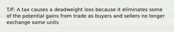 T/F: A tax causes a deadweight loss because it eliminates some of the potential gains from trade as buyers and sellers no longer exchange some units