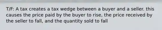 T/F: A tax creates a tax wedge between a buyer and a seller. this causes the price paid by the buyer to rise, the price received by the seller to fall, and the quantity sold to fall