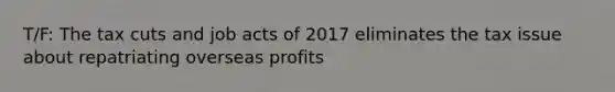 T/F: The tax cuts and job acts of 2017 eliminates the tax issue about repatriating overseas profits