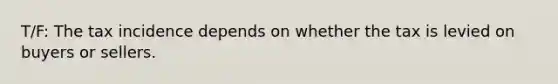 T/F: The tax incidence depends on whether the tax is levied on buyers or sellers.