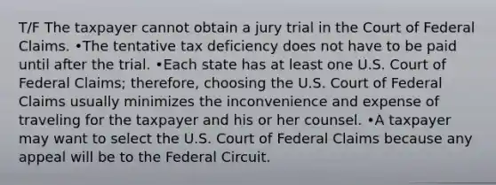 T/F The taxpayer cannot obtain a jury trial in the Court of Federal Claims. •The tentative tax deficiency does not have to be paid until after the trial. •Each state has at least one U.S. Court of Federal Claims; therefore, choosing the U.S. Court of Federal Claims usually minimizes the inconvenience and expense of traveling for the taxpayer and his or her counsel. •A taxpayer may want to select the U.S. Court of Federal Claims because any appeal will be to the Federal Circuit.