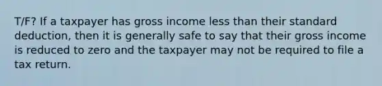 T/F? If a taxpayer has gross income less than their standard deduction, then it is generally safe to say that their gross income is reduced to zero and the taxpayer may not be required to file a tax return.