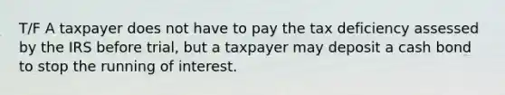 T/F A taxpayer does not have to pay the tax deficiency assessed by the IRS before trial, but a taxpayer may deposit a cash bond to stop the running of interest.