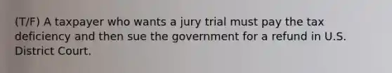 (T/F) A taxpayer who wants a jury trial must pay the tax deficiency and then sue the government for a refund in U.S. District Court.