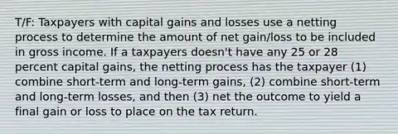 T/F: Taxpayers with capital gains and losses use a netting process to determine the amount of net gain/loss to be included in gross income. If a taxpayers doesn't have any 25 or 28 percent capital gains, the netting process has the taxpayer (1) combine short-term and long-term gains, (2) combine short-term and long-term losses, and then (3) net the outcome to yield a final gain or loss to place on the tax return.