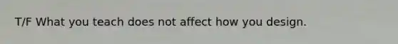 T/F What you teach does not affect how you design.