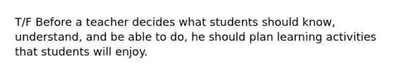 T/F Before a teacher decides what students should know, understand, and be able to do, he should plan learning activities that students will enjoy.