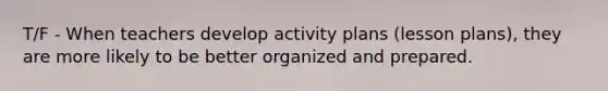 T/F - When teachers develop activity plans (lesson plans), they are more likely to be better organized and prepared.