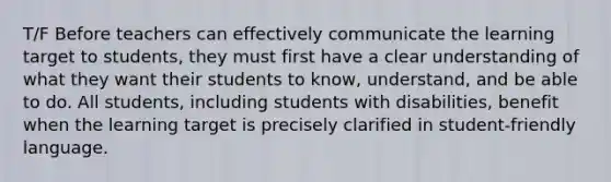 T/F Before teachers can effectively communicate the learning target to students, they must first have a clear understanding of what they want their students to know, understand, and be able to do. All students, including students with disabilities, benefit when the learning target is precisely clarified in student-friendly language.