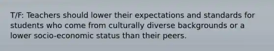 T/F: Teachers should lower their expectations and standards for students who come from culturally diverse backgrounds or a lower socio-economic status than their peers.