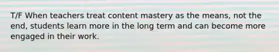 T/F When teachers treat content mastery as the means, not the end, students learn more in the long term and can become more engaged in their work.