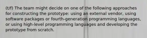 (t/f) The team might decide on one of the following approaches for constructing the prototype: using an external vendor, using software packages or fourth-generation programming languages, or using high-level programming languages and developing the prototype from scratch.