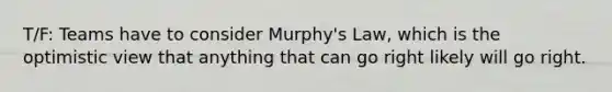 T/F: Teams have to consider Murphy's Law, which is the optimistic view that anything that can go right likely will go right.