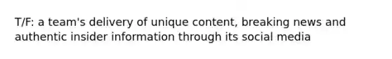 T/F: a team's delivery of unique content, breaking news and authentic insider information through its social media