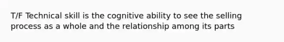 T/F Technical skill is the cognitive ability to see the selling process as a whole and the relationship among its parts