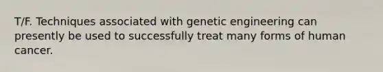 T/F. Techniques associated with genetic engineering can presently be used to successfully treat many forms of human cancer.