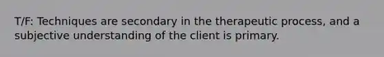 T/F: Techniques are secondary in the therapeutic process, and a subjective understanding of the client is primary.